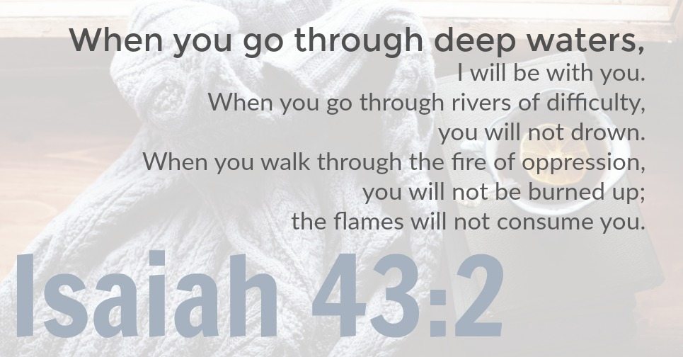 Isaiah 43:2 Graphic | When you go through deep waters, I will be with you. When you go through rivers of difficulty, you will not drown. When you walk through the fire of oppression, you will not be burned up; the flames will not consume you.