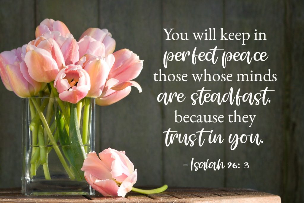 Bible Verses for Strength: Isaiah 26:3-4 You will keep in perfect peace those whose minds are steadfast, because they trust in you. Trust in the Lord forever, for the Lord, the Lord himself, is the Rock eternal.