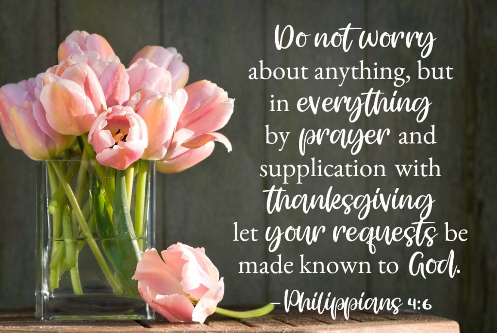 Bible Verses for Strength: Philippians 4:6 Do not worry about anything, but in everything by prayer and supplication with thanksgiving let your requests be made known to God. And the peace of God, which surpasses all understanding, will guard your hearts and your minds in Christ Jesus.