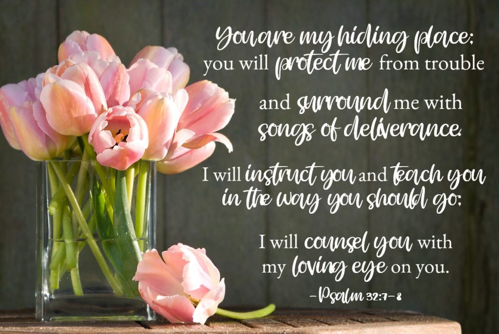 Bible Verses for Strength: Psalm 32:7-8 You are my hiding place; you will protect me from trouble and surround me with songs of deliverance. I will instruct you and teach you in the way you should go; I will counsel you with my loving eye on you.